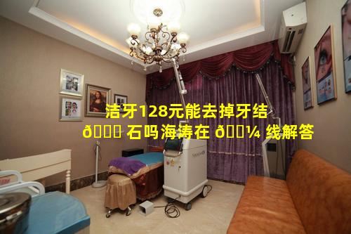 洁牙128元能去掉牙结 🐟 石吗海涛在 🐼 线解答
